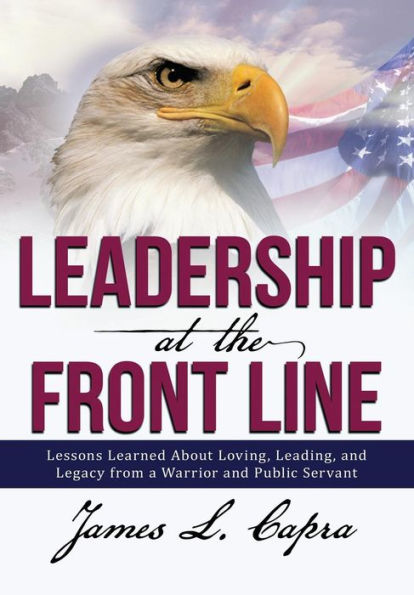 Leadership At The Front Line: Lessons Learned About Loving, Leading, And Legacy From A Warrior And Public Servant