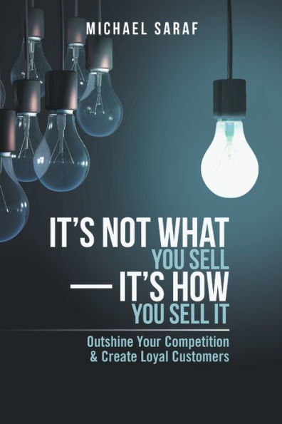 It's Not What You Sell?T's How You Sell It: Outshine Your Competition & Create Loyal Customers