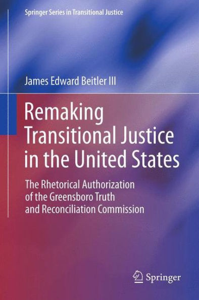 Remaking Transitional Justice In The United States: The Rhetorical Authorization Of The Greensboro Truth And Reconciliation Commission (Springer Series In Transitional Justice)