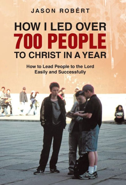 How I Led Over 700 People To Christ In A Year: How To Lead People To The Lord Easily And Successfully