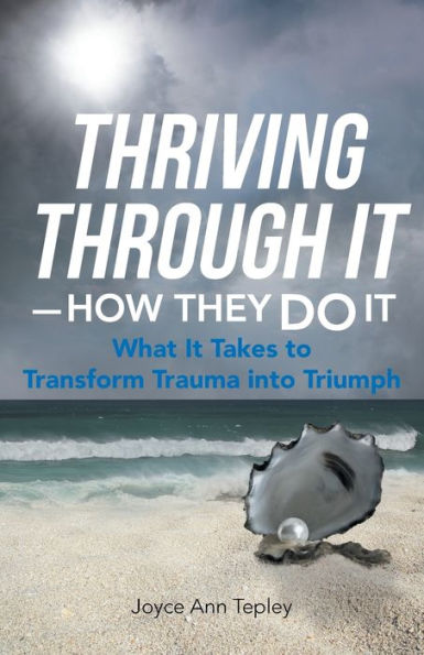 Thriving Through It How They Do It: What It Takes To Transform Trauma Into Triumph