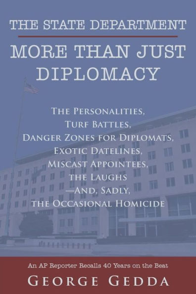 The State Department - More Than Just Diplomacy: The Personalities, Turf Battles, Danger Zones For Diplomats, Exotic Datelines, Miscast Appointees, The Laughs--And, Sadly, The Occasional Homicide