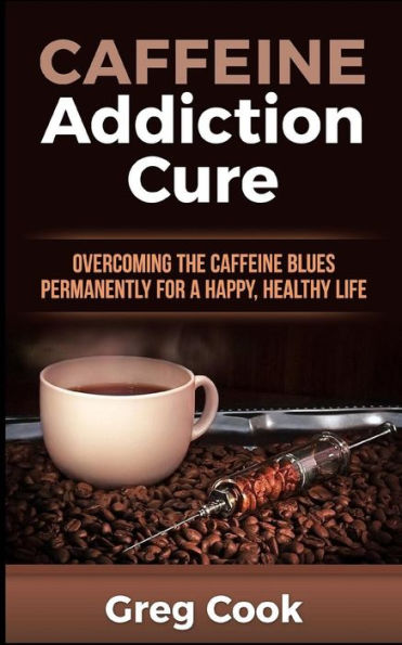 Caffeine Addiction Cure: Overcoming The Caffeine Blues Permanently For A Happy, Healthy Life