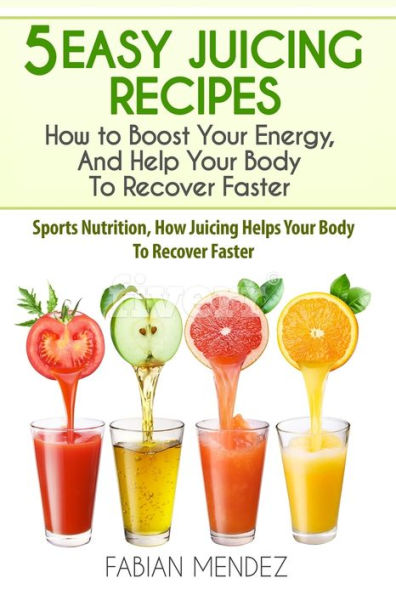 5 Easy Juicing Recipes : How To Boost Your Energy, And Help Your Body To Recover Faster: Sports Nutrition, How Juicing Helps Your Body To Recover Faster