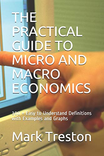 THE PRACTICAL GUIDE TO MICRO AND MACRO ECONOMICS: 300 + Easy to Understand Definitions with Examples and Graphs (A Practical Guide)