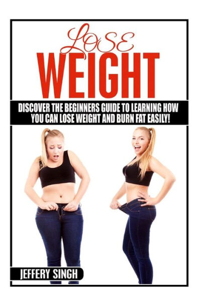 Lose Weight: Discover The Beginners Guide To Learning How You Can Lose Weight And Burn Fat Easily