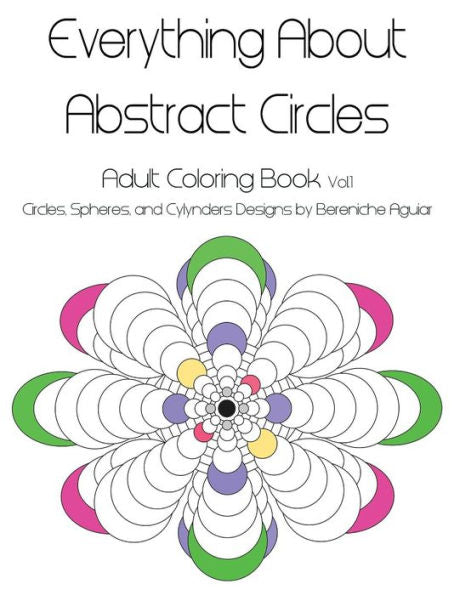 Everything About Abstract Circles: Adult Coloring Book Vol.1 Abstract Circles, Spheres, And Cylinders Designs By Bereniche Aguiar