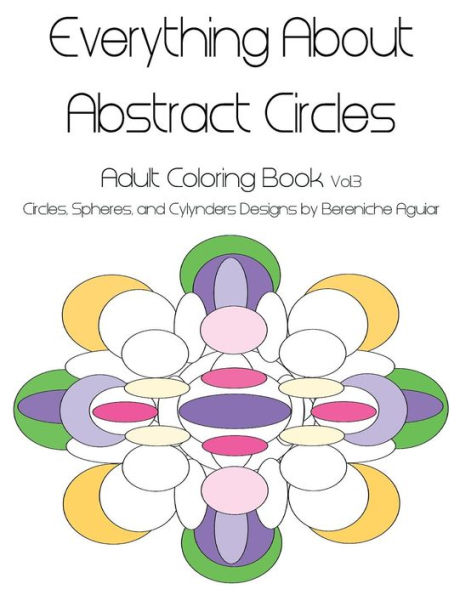 Everything About Abstract Circles: Adult Coloring Book Vol.3 Circles, Spheres, And Cylynders Designs By Bereniche Aguiar