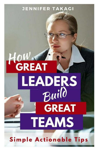 How Great Leaders Build Great Teams!: Simple, Actionable Tips