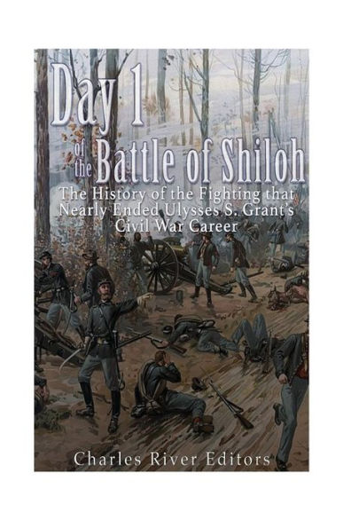 Day 1 Of The Battle Of Shiloh: The History Of The Fighting That Nearly Ended Ulysses S. Grant?S Civil War Career