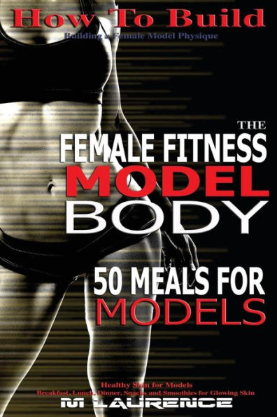 How To Build The Female Fitness Model Body: 50 Meals For Models, Healthy Skin For Models; Breakfast, Lunch, Dinner, Snacks And Smoothies For Glowing Skin