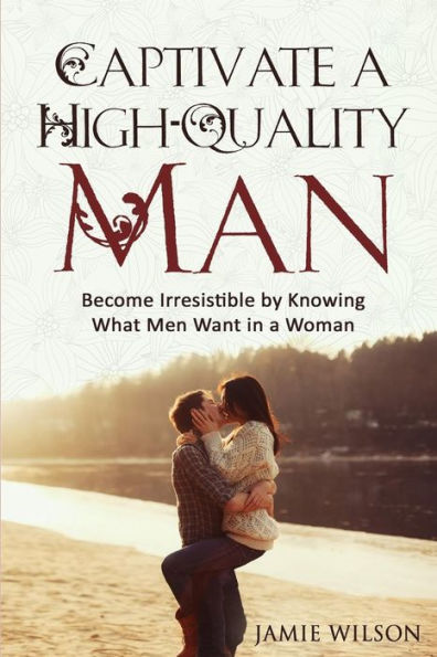 Captivate A High-Quality Man: Become Irresistible By Knowing What Men Want In A Woman