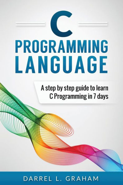 C Programming Language: A Step By Step Beginner's Guide To Learn C Programming In 7 Days