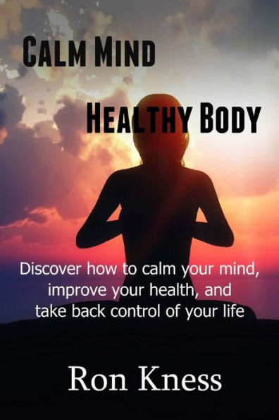Calm Mind - Healthy Body: Discover How To Calm Your Mind, Improve Your Health And Take Back Control Of Your Life