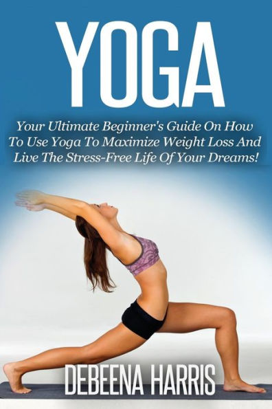 Yoga: Your Ultimate Beginner's Guide On How To Use Yoga To Maximize Weight Loss And Live The Stress-Free Life Of Your Dreams! (Yoga For Beginners, Yoga Books, Meditation, Yoga At Home,)