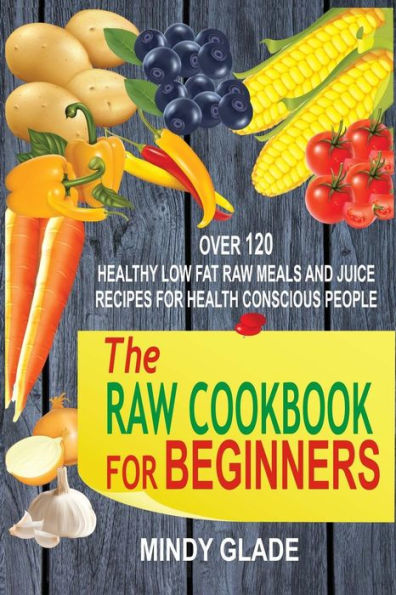 The Raw Cookbook For Beginners: Over 120 Healthy Low Fat Raw Meals And Juice Recipes For Health Conscious People