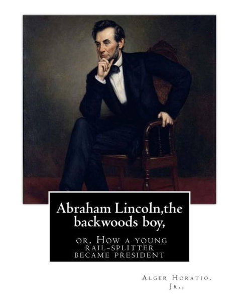 Abraham Lincoln,The Backwoods Boy;Or, How A Young Rail-Splitter Became President: By Alger Horatio. Jr., (Original Classics)
