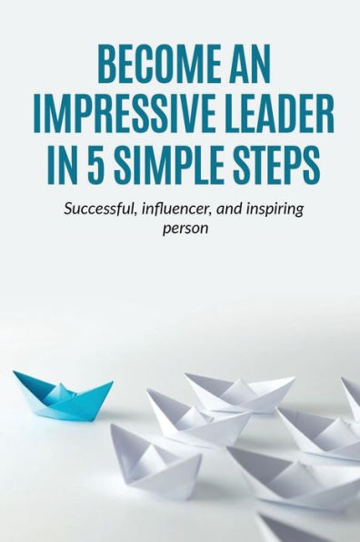 Leadership: Become An Impressive Leader In 5 Simple Steps, Successful, Influencer, And Inspiring Person (Teams,Manangement,Leadership,Spirituality)