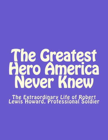 The Greatest Hero America Never Knew: The Extraordinary Life Of Robert Lewis Howard, Professional Soldier