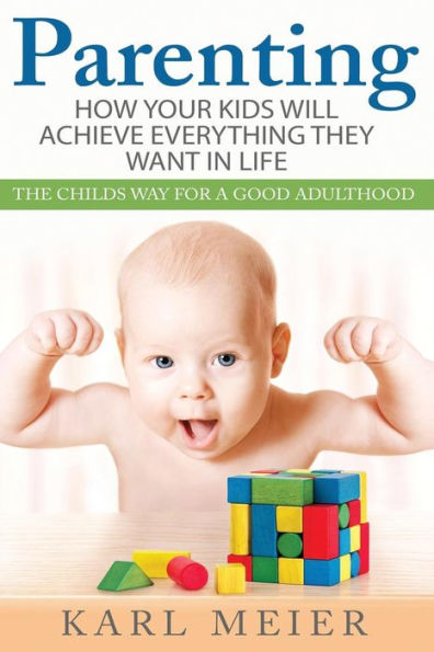 Parenting: The Childs Way For A Good Adulthood: How Your Kids Will Achieve Everything They Want In Life