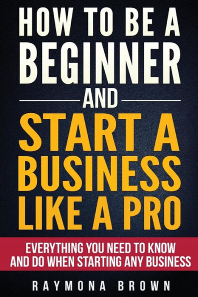 How To Be A Beginner And Start A Business Like A Pro: All You Need To Know And Do Before Starting Any Business