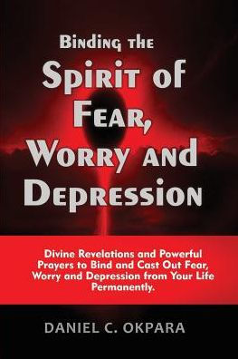 Binding The Spirit Of Fear, Worry And Depression: Divine Revelations And Powerful Prayers To Bind And Cast Out Fear, Worry And Depression From Your Life Permanently