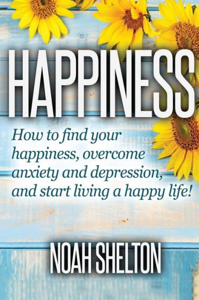 Happiness: How To Find Your Happiness, Overcome Anxiety And Depression, And Start Living A Happy Life!