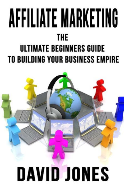 Affiliate Marketing: The Ultimate Beginners Guide To Building Your Business Empire