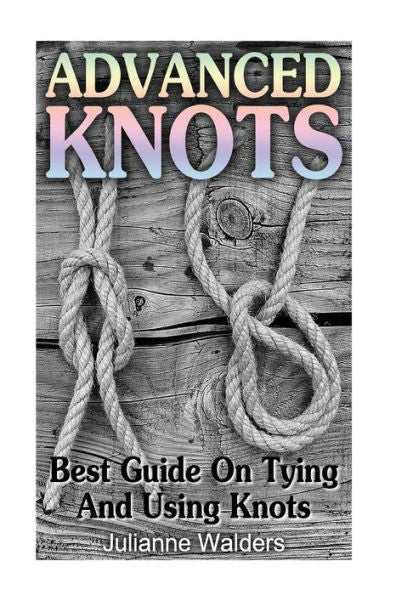 Advanced Knots: Best Guide On Tying And Using Knots: (Paracord Knots, Knots, Rope Knots) ((Ropes And Knots, Knots Book))