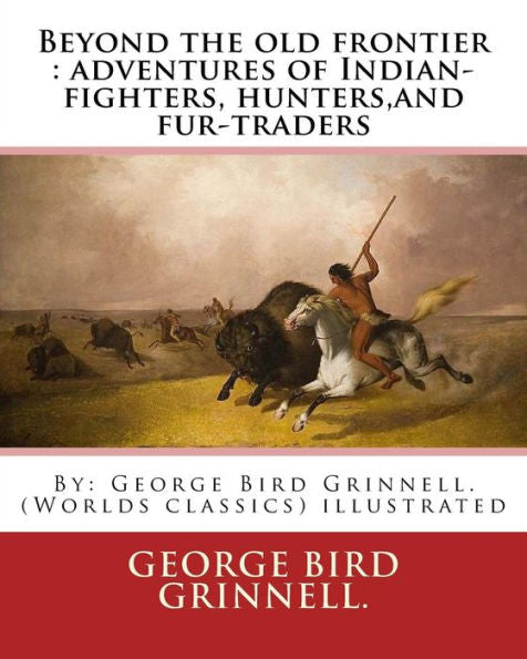 Beyond The Old Frontier : Adventures Of Indian-Fighters, Hunters,And Fur-Traders: By: George Bird Grinnell. (Worlds Classics) Illustrated