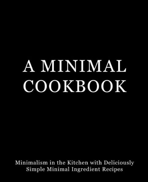 A Minimal Cookbook: Minimalism In The Kitchen With Delicious, Simple, Minimal Ingredient Recipes