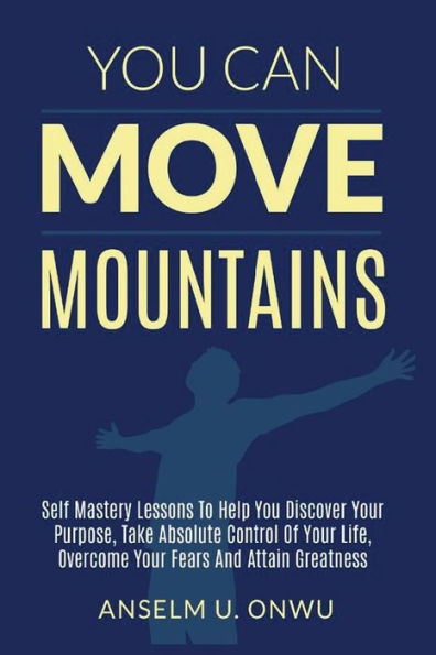 You Can Move Mountains: Self Mastery Lessons To Help You Discover Your Purpose, Take Absolute Control Of Your Life, Overcome Your Fears And Attain Greatness.