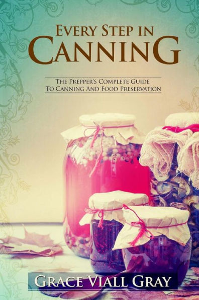 Every Step In Canning: The Complete Prepper's Guide To Canning Food Preservation