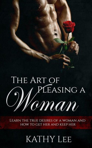 The Art Of Pleasing A Woman: Learn The True Desires Of A Woman And How To Get Her And Keep Her