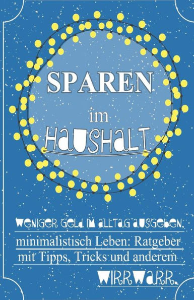 Sparen Im Haushalt! Weniger Geld Im Alltag Ausgeben, Minimalistisch Leben: Ratgeber Mit Tipps, Tricks & Anderem Wirrwarr. (German Edition)