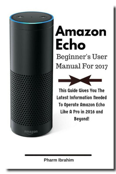 Amazon Echo Beginner's User Manual For 2017: This Guide Gives You The Latest Information Needed To Operate Amazon Echo Like A Pro In 2016 And Beyond!