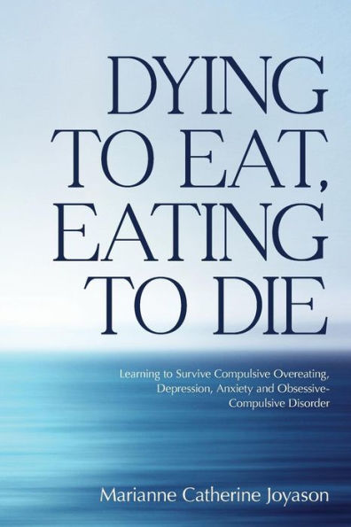 Dying To Eat, Eating To Die: Learning To Survive Compulsive Overeating, Depression, Anxiety And Obsessive-Compulsive Disorder