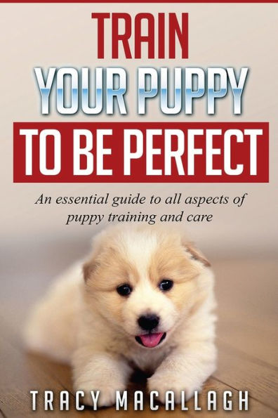 Train Your Puppy To Be Perfect: An Essential Guide To All Aspects Of Puppy Training And Care.