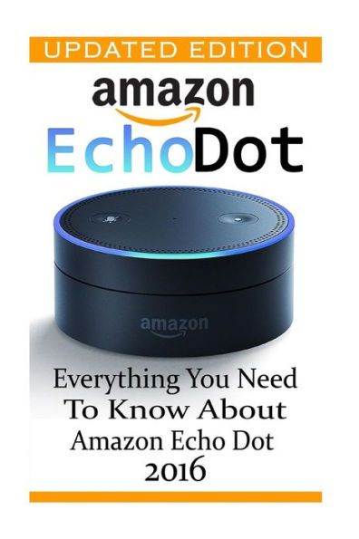 Amazon Echo Dot: Everything You Need To Know About Amazon Echo Dot 2016: (Updated Edition) (2Nd Generation, Amazon Echo, Dot, Echo Dot, Amazon Echo User Manual, Echo Dot Ebook, Amazon Dot)