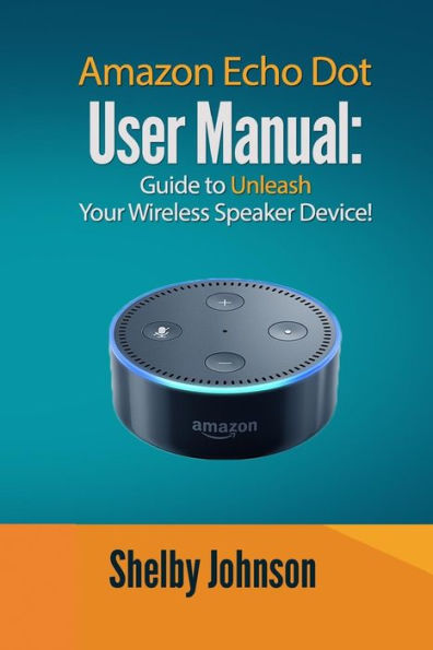 Amazon Echo Dot User Manual: Guide To Unleash Your Wireless Speaker Device!