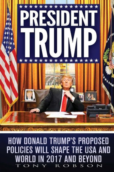 President Trump: How Donald Trump’S Proposed Policies Will Shape The Usa And World In 2017 And Beyond