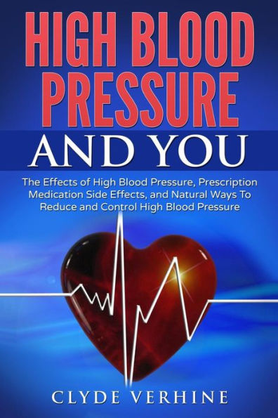 High Blood Pressure And You - The Effects Of High Blood Pressure, Prescription Medication Side Effects, And Natural Ways To Reduce And Control High Blood Pressure