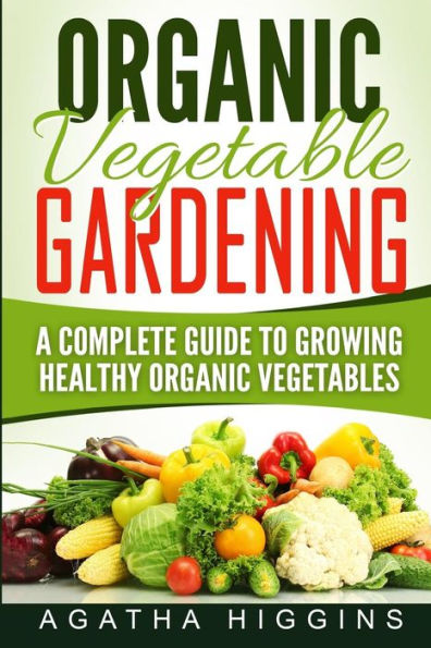 Organic Vegetable Gardening: A Complete Guide To Growing Healthy Organic Vegetables