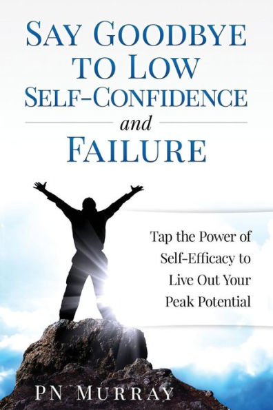 Say Goodbye To Low Self-Confidence And Failure: Tap The Power Of Self-Efficacy To Live Out Your Peak Potential