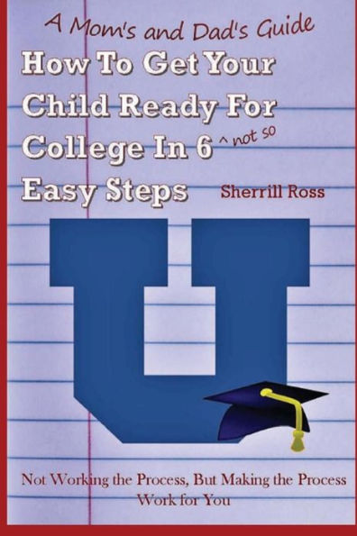 A Mom's And Dad's Guide How To Get Your Child Ready For College In 6 (Not So) Easy Steps: Not Working The Process, But Making The Process Work For You (Volume 2)