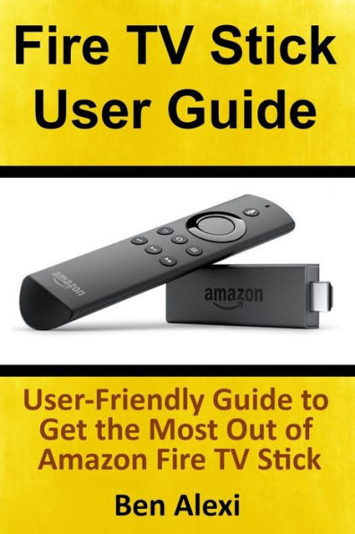 Fire Tv Stick User Guide: User-Friendly Guide To Get The Most Out Of Amazon Fire Tv Stick