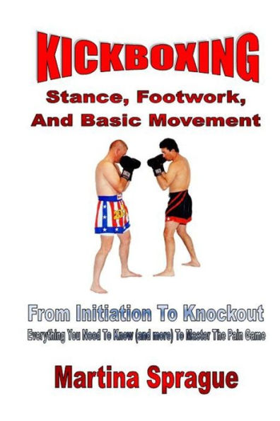 Kickboxing: Stance, Footwork, And Basic Movement: From Initiation To Knockout: Everything You Need To Know (And More) To Master The Pain Game (Kickboxing: From Initiation To Knockout)