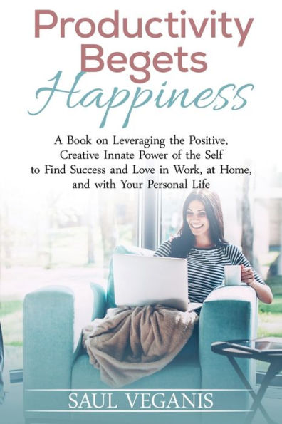 Productivity Begets Happiness: A Book On Leveraging The Positive, Creative Innate Power Of The Self To Find Success And Love In Work, At Home, And ... For A Happier, More Productive Life)
