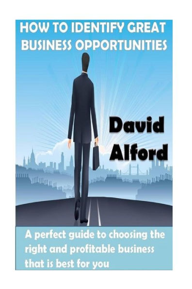How To Identify Great Business Opportunities: A Perfect Guide To Choosing The Right And Profitable Business That Is Best For You