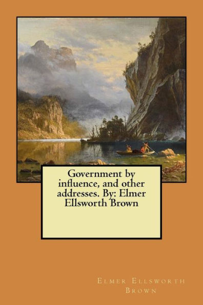 Government By Influence, And Other Addresses. By: Elmer Ellsworth Brown